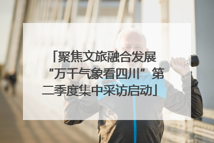 聚焦文旅融合发展 “万千气象看四川”第二季度集中采访启动