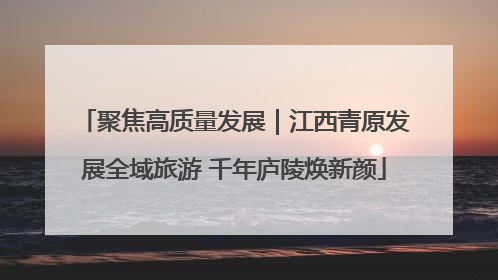 聚焦高质量发展｜江西青原发展全域旅游 千年庐陵焕新颜