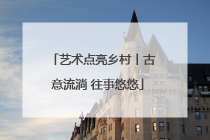 艺术点亮乡村丨古意流淌 往事悠悠