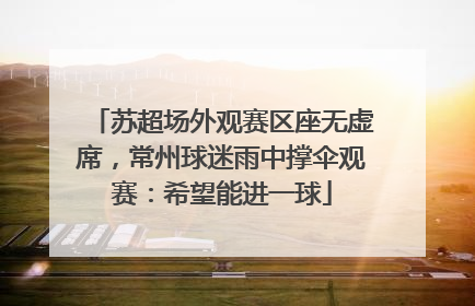 苏超场外观赛区座无虚席，常州球迷雨中撑伞观赛：希望能进一球