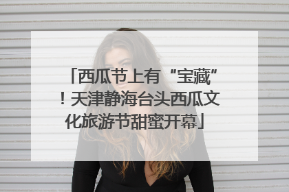 西瓜节上有“宝藏”！天津静海台头西瓜文化旅游节甜蜜开幕