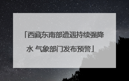 西藏东南部遭遇持续强降水 气象部门发布预警