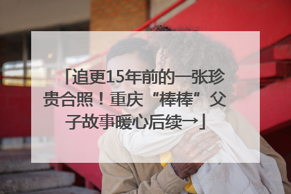 追更15年前的一张珍贵合照！重庆“棒棒”父子故事暖心后续→