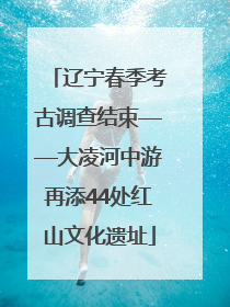 辽宁春季考古调查结束——大凌河中游再添44处红山文化遗址