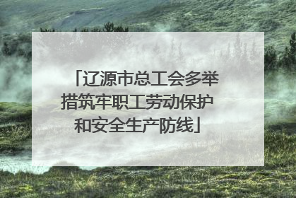 辽源市总工会多举措筑牢职工劳动保护和安全生产防线