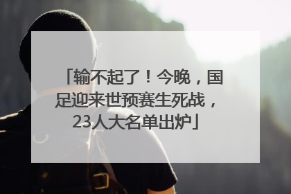 输不起了！今晚，国足迎来世预赛生死战，23人大名单出炉