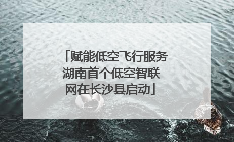 赋能低空飞行服务 湖南首个低空智联网在长沙县启动