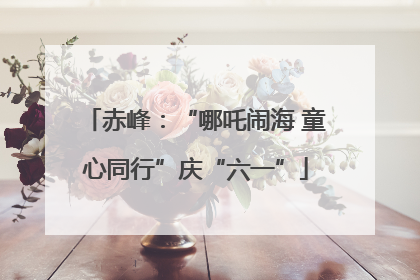赤峰：“哪吒闹海 童心同行”庆“六一”