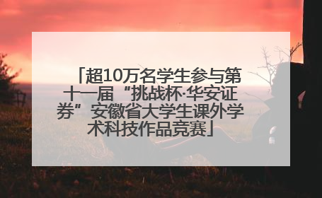 超10万名学生参与第十一届“挑战杯·华安证券”安徽省大学生课外学术科技作品竞赛
