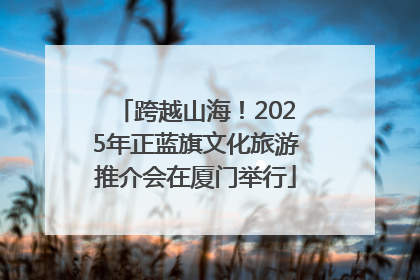 跨越山海！2025年正蓝旗文化旅游推介会在厦门举行