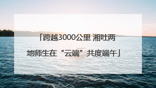 跨越3000公里 湘吐两地师生在“云端”共度端午