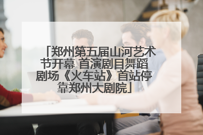 郑州第五届山河艺术节开幕 首演剧目舞蹈剧场《火车站》首站停靠郑州大剧院