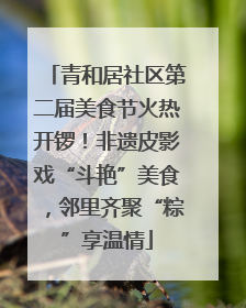 青和居社区第二届美食节火热开锣！非遗皮影戏“斗艳”美食，邻里齐聚“粽”享温情