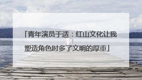 青年演员于适：红山文化让我塑造角色时多了文明的厚重