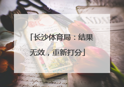 长沙体育局：结果无效，重新打分