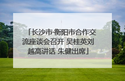长沙市·衡阳市合作交流座谈会召开 吴桂英刘越高讲话 朱健出席