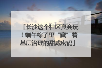 长沙这个社区真会玩！端午粽子里“藏”着基层治理的甜咸密码