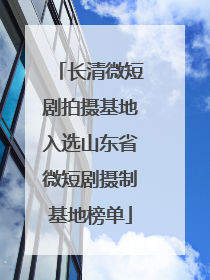 长清微短剧拍摄基地入选山东省微短剧摄制基地榜单