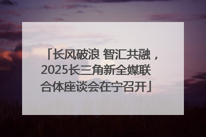 长风破浪 智汇共融，2025长三角新全媒联合体座谈会在宁召开