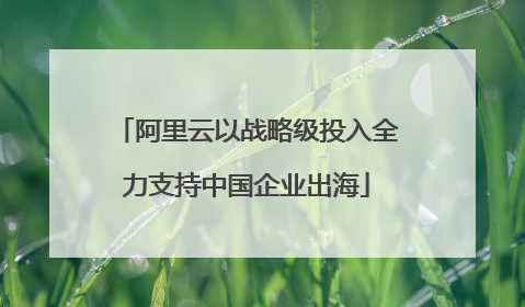 阿里云以战略级投入全力支持中国企业出海