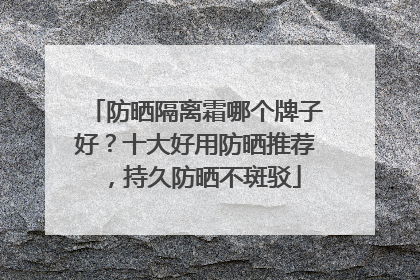 防晒隔离霜哪个牌子好？十大好用防晒推荐，持久防晒不斑驳