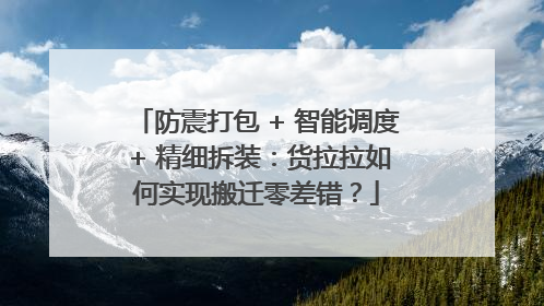 防震打包 + 智能调度 + 精细拆装：货拉拉如何实现搬迁零差错？
