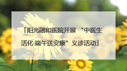 阳光融和医院开展 “中医生活化·端午送安康”义诊活动