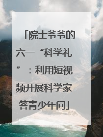 院士爷爷的六一“科学礼”：利用短视频开展科学家答青少年问