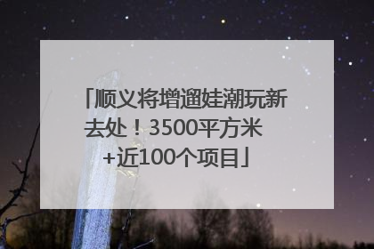 顺义将增遛娃潮玩新去处！3500平方米+近100个项目