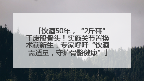 饮酒50年，“2斤哥”干废股骨头！实施关节置换术获新生，专家呼吁“饮酒需适量，守护骨骼健康”
