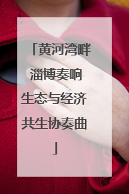 黄河湾畔 淄博奏响生态与经济共生协奏曲