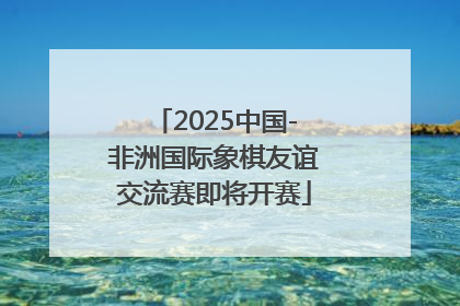 2025中国-非洲国际象棋友谊交流赛即将开赛