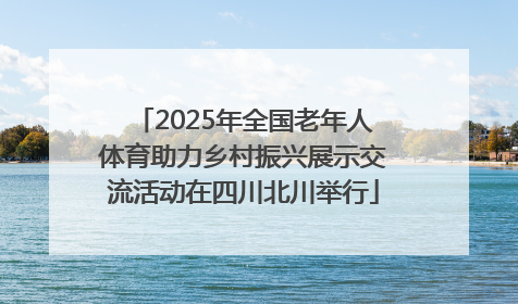 2025年全国老年人体育助力乡村振兴展示交流活动在四川北川举行