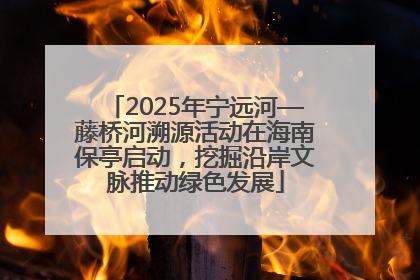 2025年宁远河—藤桥河溯源活动在海南保亭启动，挖掘沿岸文脉推动绿色发展