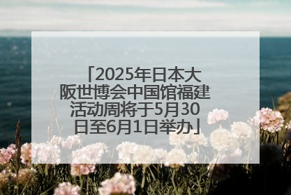 2025年日本大阪世博会中国馆福建活动周将于5月30日至6月1日举办