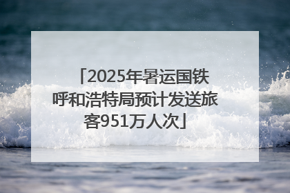 2025年暑运国铁呼和浩特局预计发送旅客951万人次