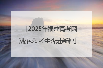 2025年福建高考圆满落幕 考生奔赴新程