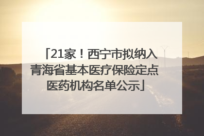 21家！西宁市拟纳入青海省基本医疗保险定点医药机构名单公示