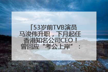 53岁前TVB演员马浚伟升职，下月起任香港知名公司CEO！曾回应“考公上岸”：真不是公务员